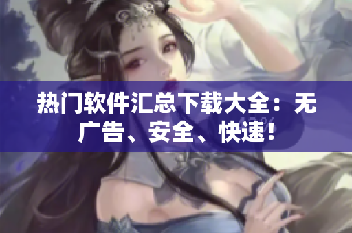 热门软件汇总下载大全：无广告、安全、快速！