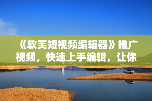《软芙短视频编辑器》推广视频，快速上手编辑，让你的创作更有趣