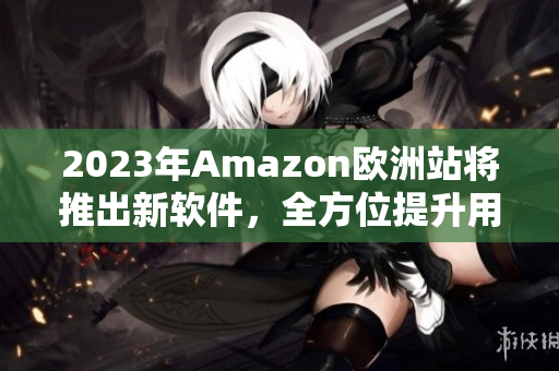 2023年Amazon欧洲站将推出新软件，全方位提升用户体验