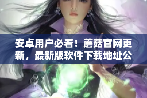 安卓用户必看！蘑菇官网更新，最新版软件下载地址公布