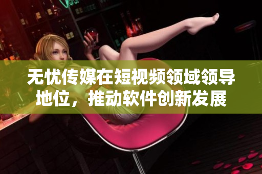无忧传媒在短视频领域领导地位，推动软件创新发展
