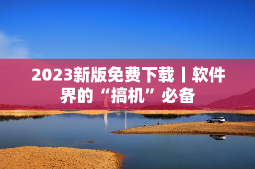 2023新版免费下载丨软件界的“搞机”必备