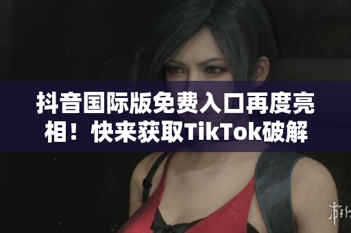 抖音国际版免费入口再度亮相！快来获取TikTok破解版！