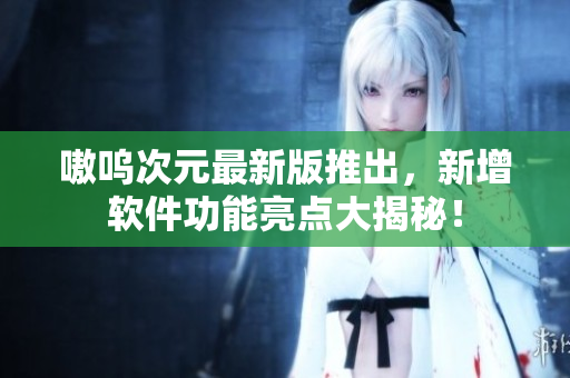 嗷呜次元最新版推出，新增软件功能亮点大揭秘！