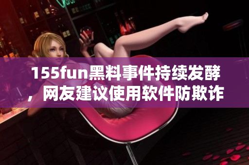 155fun黑料事件持续发酵，网友建议使用软件防欺诈