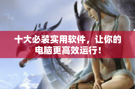 十大必装实用软件，让你的电脑更高效运行！