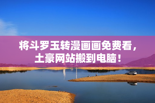 将斗罗玉转漫画画免费看，土豪网站搬到电脑！