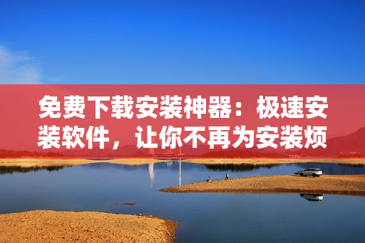 免费下载安装神器：极速安装软件，让你不再为安装烦恼！