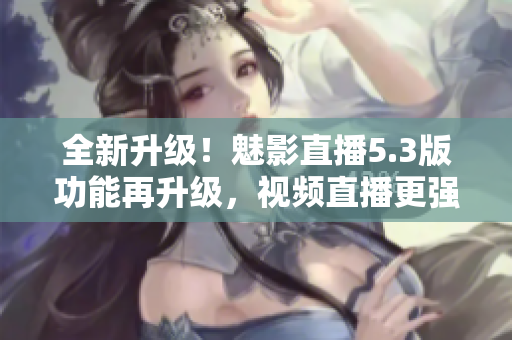 全新升级！魅影直播5.3版功能再升级，视频直播更强大