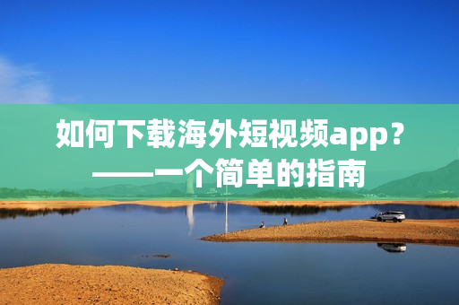 如何下载海外短视频app？——一个简单的指南