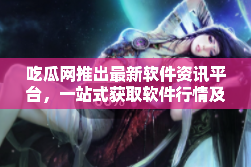 吃瓜网推出最新软件资讯平台，一站式获取软件行情及评测