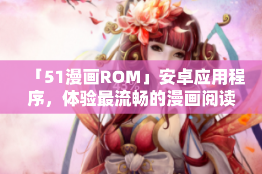 「51漫画ROM」安卓应用程序，体验最流畅的漫画阅读！