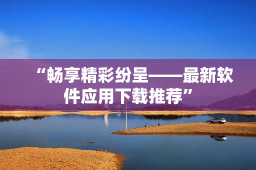 “畅享精彩纷呈——最新软件应用下载推荐”