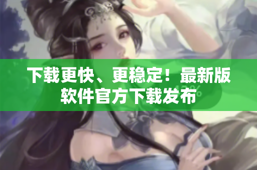 下载更快、更稳定！最新版软件官方下载发布