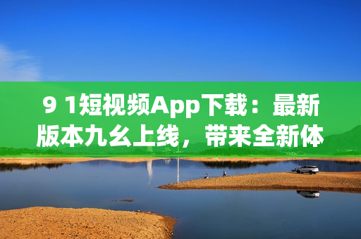 9 1短视频App下载：最新版本九幺上线，带来全新体验
