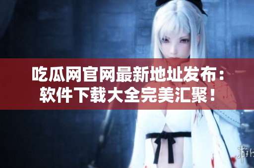 吃瓜网官网最新地址发布：软件下载大全完美汇聚！
