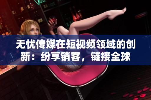 无忧传媒在短视频领域的创新：纷享销客，链接全球