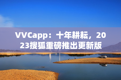 VVCapp：十年耕耘，2023搜狐重磅推出更新版
