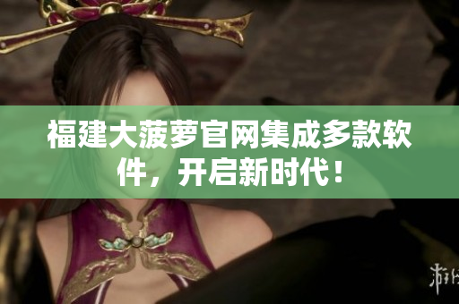 福建大菠萝官网集成多款软件，开启新时代！