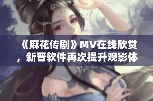 《麻花传剧》MV在线欣赏，新晋软件再次提升观影体验