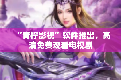 “青柠影视”软件推出，高清免费观看电视剧