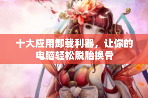 十大应用卸载利器，让你的电脑轻松脱胎换骨