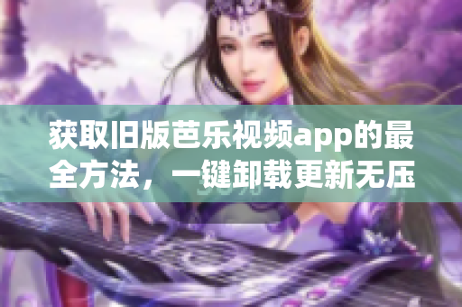 获取旧版芭乐视频app的最全方法，一键卸载更新无压力