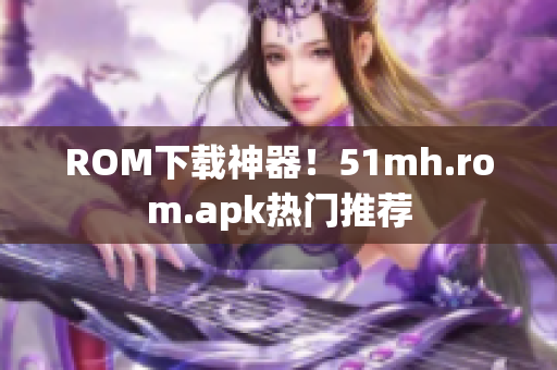 ROM下载神器！51mh.rom.apk热门推荐