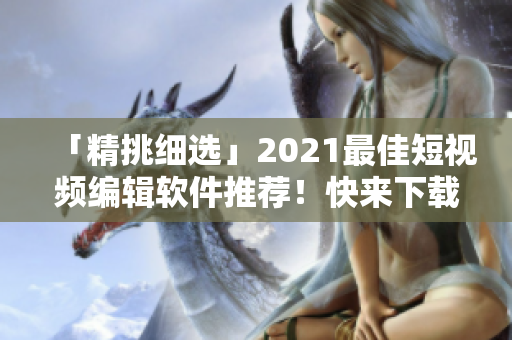 「精挑细选」2021最佳短视频编辑软件推荐！快来下载吧！