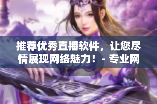 推荐优秀直播软件，让您尽情展现网络魅力！- 专业网络编辑推荐