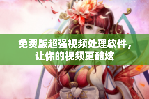 免费版超强视频处理软件，让你的视频更酷炫