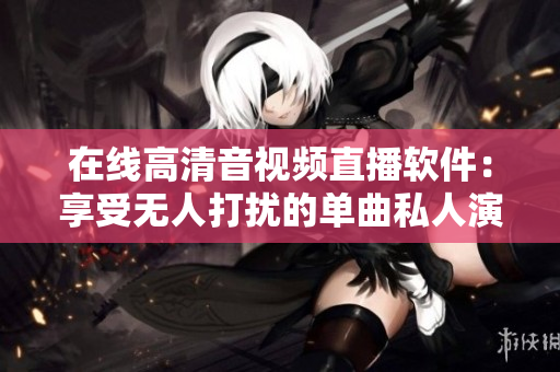 在线高清音视频直播软件：享受无人打扰的单曲私人演唱会