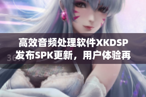 高效音频处理软件XKDSP发布SPK更新，用户体验再升级！(1)