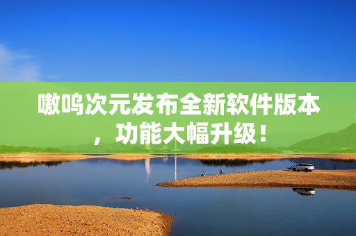 嗷呜次元发布全新软件版本，功能大幅升级！