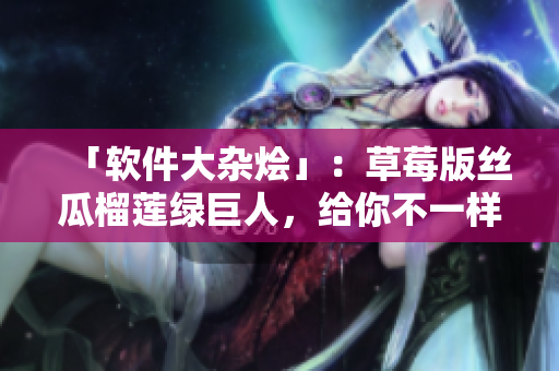 「软件大杂烩」：草莓版丝瓜榴莲绿巨人，给你不一样的视角