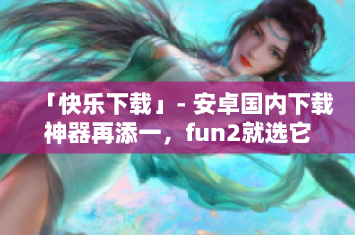 「快乐下载」- 安卓国内下载神器再添一，fun2就选它！