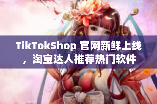 TikTokShop 官网新鲜上线，淘宝达人推荐热门软件