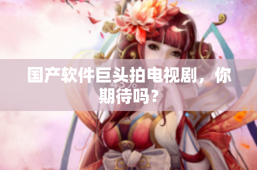 国产软件巨头拍电视剧，你期待吗？