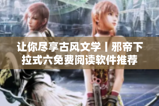 让你尽享古风文学丨邪帝下拉式六免费阅读软件推荐