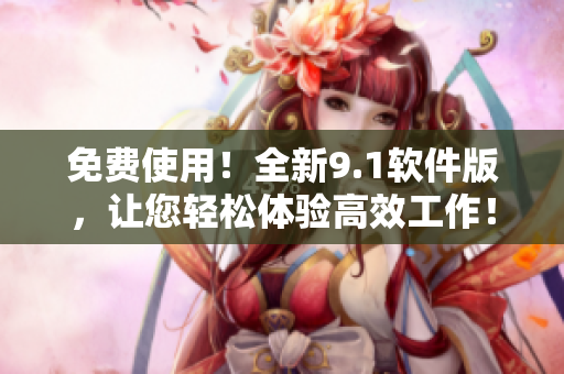 免费使用！全新9.1软件版，让您轻松体验高效工作！