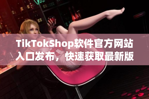 TikTokShop软件官方网站入口发布，快速获取最新版本