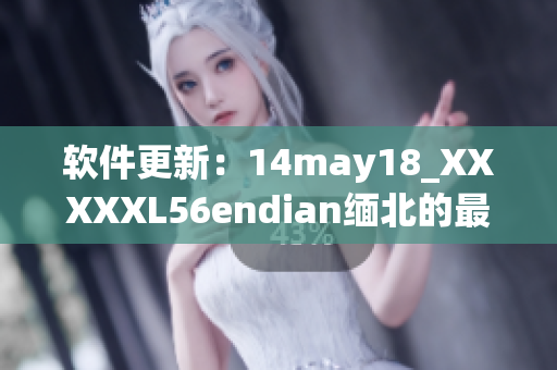 软件更新：14may18_XXXXXL56endian缅北的最新版本发布！(1)
