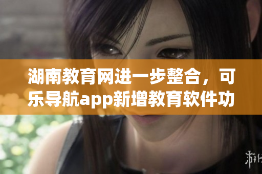 湖南教育网进一步整合，可乐导航app新增教育软件功能