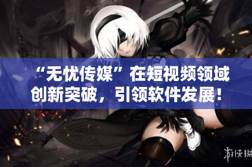 “无忧传媒”在短视频领域创新突破，引领软件发展！