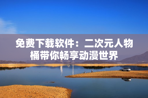 免费下载软件：二次元人物桶带你畅享动漫世界