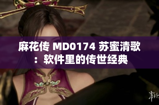 麻花传 MD0174 苏蜜清歌：软件里的传世经典