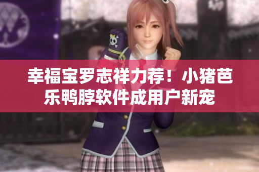 幸福宝罗志祥力荐！小猪芭乐鸭脖软件成用户新宠