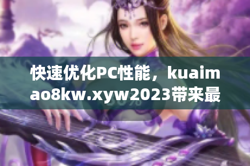 快速优化PC性能，kuaimao8kw.xyw2023带来最新软件推荐