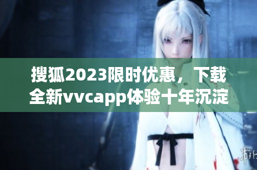 搜狐2023限时优惠，下载全新vvcapp体验十年沉淀的软件之旅