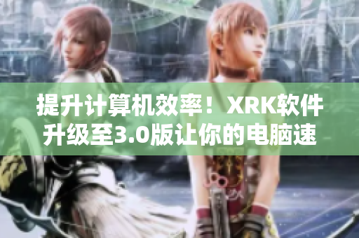 提升计算机效率！XRK软件升级至3.0版让你的电脑速度更快